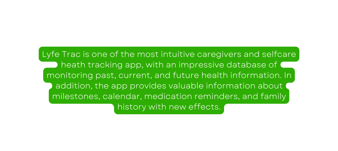 Lyfe Trac is one of the most intuitive caregivers and selfcare heath tracking app with an impressive database of monitoring past current and future health information In addition the app provides valuable information about milestones calendar medication reminders and family history with new effects